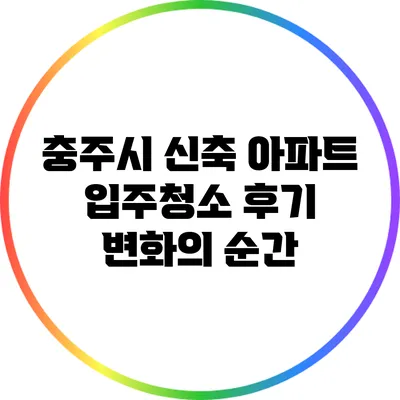 충주시 신축 아파트 입주청소 후기: 변화의 순간