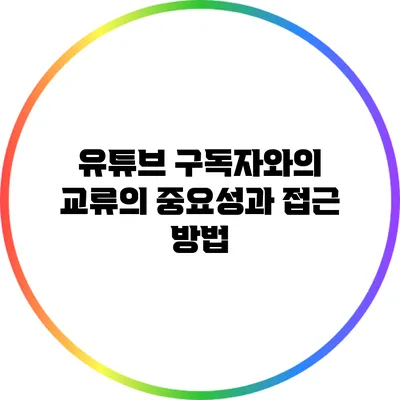 유튜브 구독자와의 교류의 중요성과 접근 방법