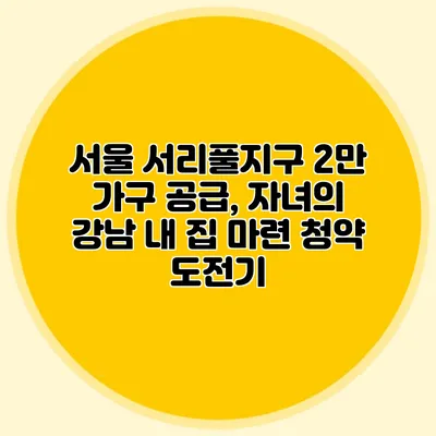 서울 서리풀지구 2만 가구 공급, 자녀의 강남 내 집 마련 청약 도전기