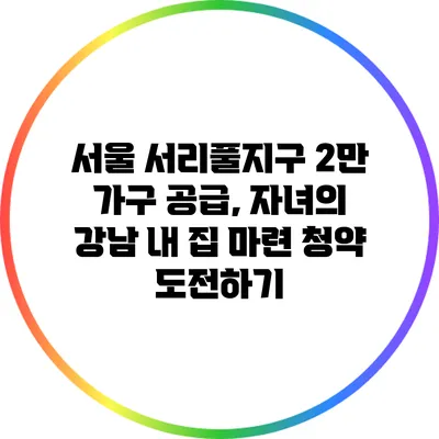 서울 서리풀지구 2만 가구 공급, 자녀의 강남 내 집 마련 청약 도전하기