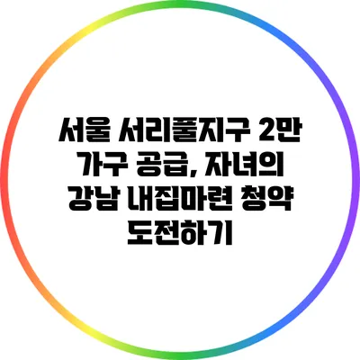 서울 서리풀지구 2만 가구 공급, 자녀의 강남 내집마련 청약 도전하기