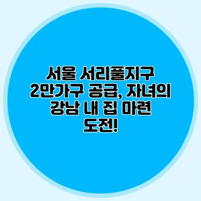 서울 서리풀지구 2만가구 공급, 자녀의 강남 내 집 마련 도전!