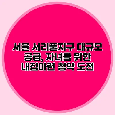 서울 서리풀지구 대규모 공급, 자녀를 위한 내집마련 청약 도전
