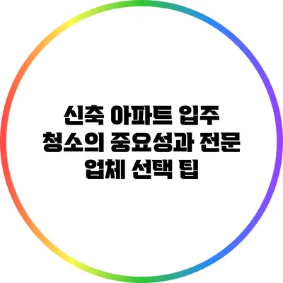 신축 아파트 입주 청소의 중요성과 전문 업체 선택 팁