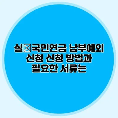 실�국민연금 납부예외 신청: 신청 방법과 필요한 서류는?
