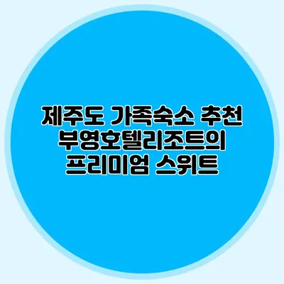 제주도 가족숙소 추천: 부영호텔리조트의 프리미엄 스위트