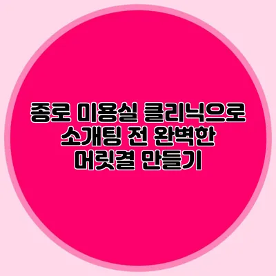 종로 미용실 클리닉으로 소개팅 전 완벽한 머릿결 만들기