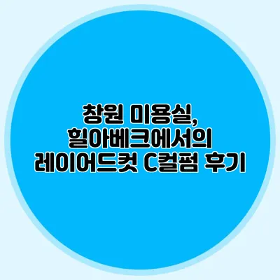 창원 미용실, 힐아베크에서의 레이어드컷 C컬펌 후기