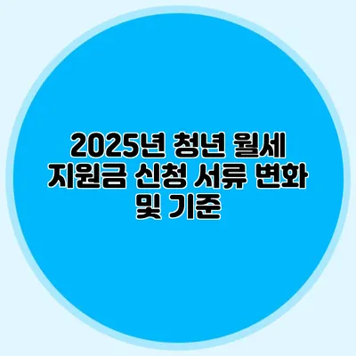 2025년 청년 월세 지원금 신청 서류 변화 및 기준