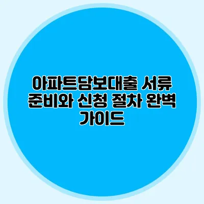 아파트담보대출 서류 준비와 신청 절차 완벽 가이드