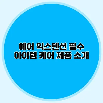 헤어 익스텐션 필수 아이템: 케어 제품 소개
