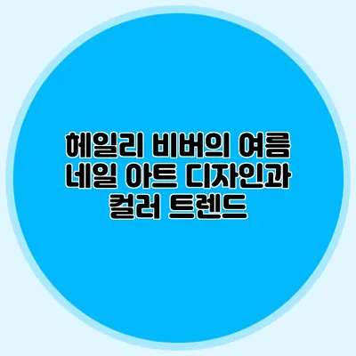 헤일리 비버의 여름 네일 아트 디자인과 컬러 트렌드